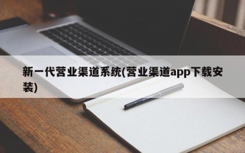 新一代营业渠道系统(营业渠道app下载安装)
